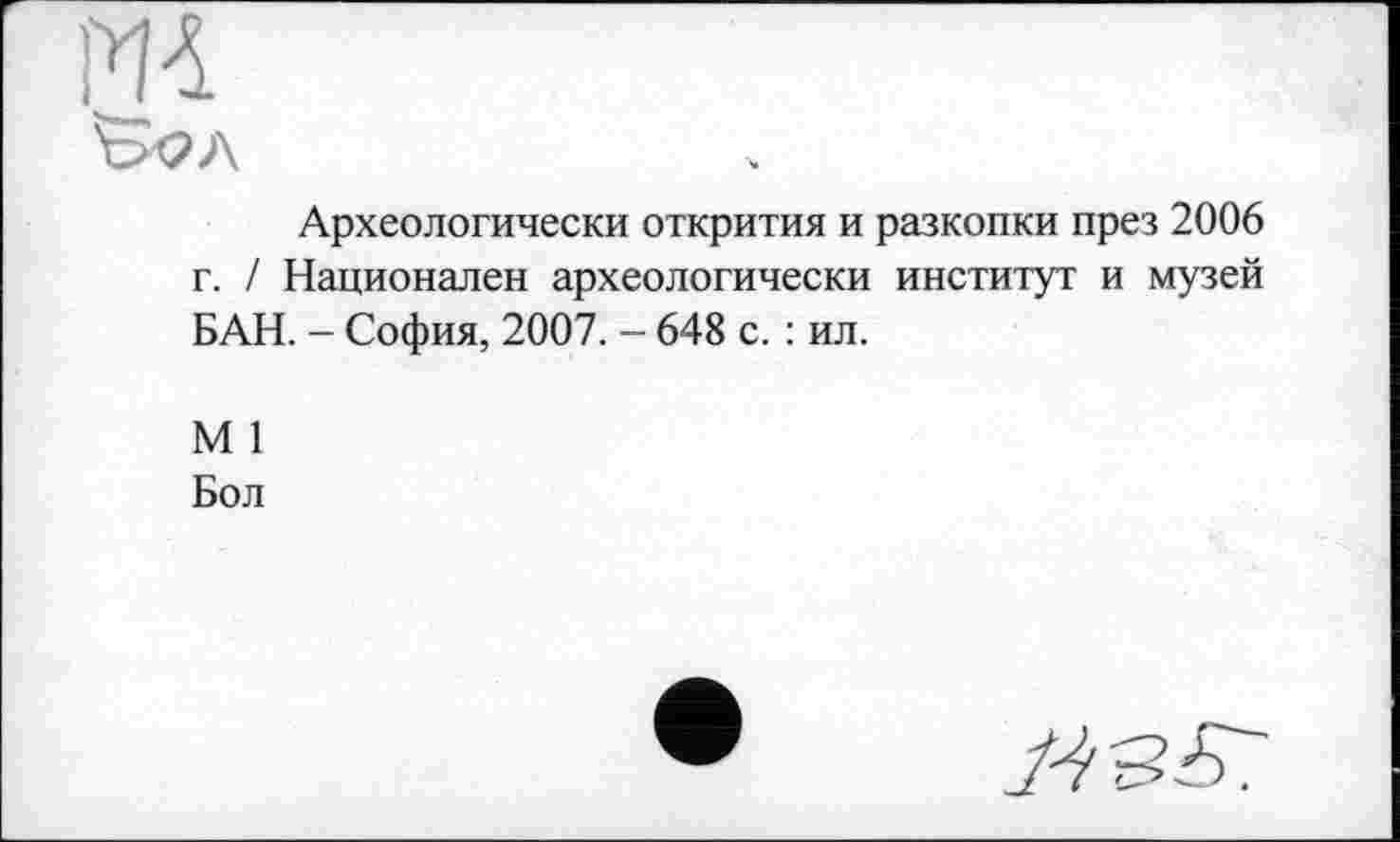 ﻿ОТ
&2Л
Археологически открития и разкопки през 2006 г. / Национален археологически институт и музей БАН. - София, 2007. - 648 с. : ил.
М 1
Бол